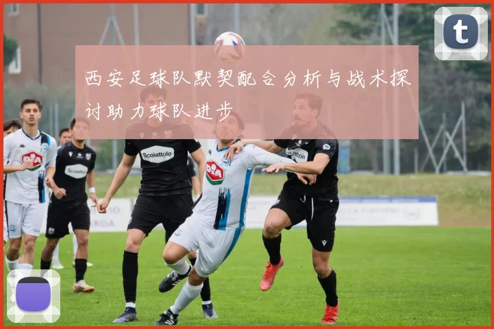 西安足球队默契配合分析与战术探讨助力球队进步