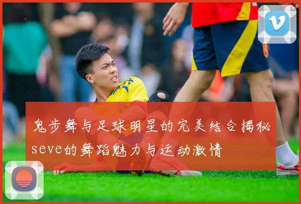 鬼步舞与足球明星的完美结合揭秘seve的舞蹈魅力与运动激情