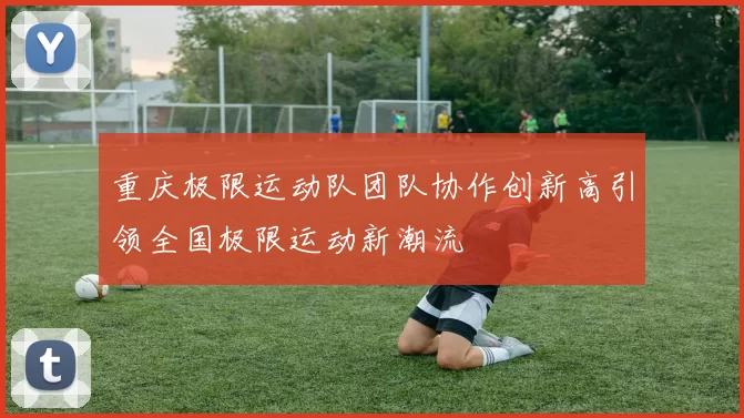 重庆极限运动队团队协作创新高引领全国极限运动新潮流