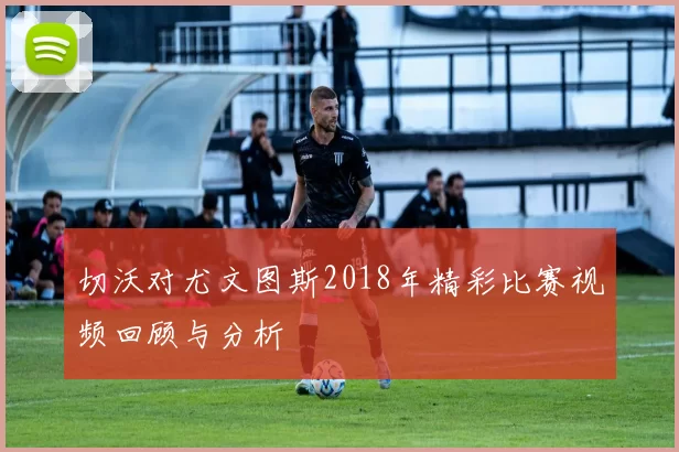 切沃对尤文图斯2018年精彩比赛视频回顾与分析