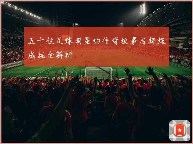 五十位足球明星的传奇故事与辉煌成就全解析