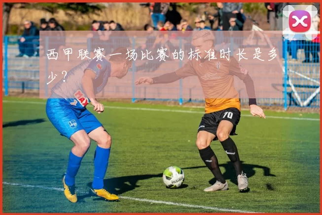 西甲联赛一场比赛的标准时长是多少？