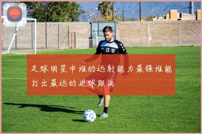 足球明星中谁的远射能力最强谁能打出最远的进球距离
