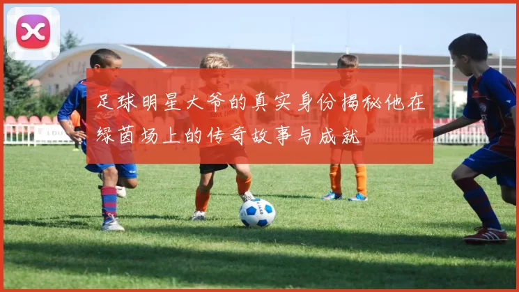 足球明星大爷的真实身份揭秘他在绿茵场上的传奇故事与成就