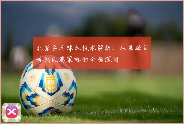 北京乒乓球队技术解析：从基础训练到比赛策略的全面探讨