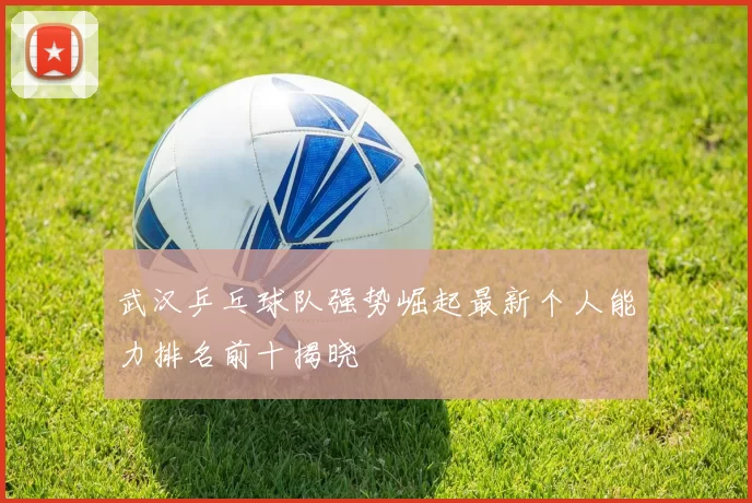 武汉乒乓球队强势崛起最新个人能力排名前十揭晓