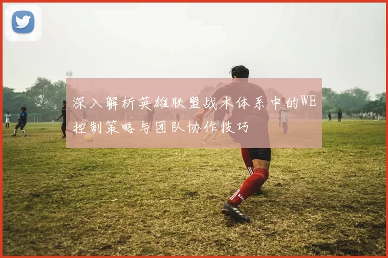 深入解析英雄联盟战术体系中的WE控制策略与团队协作技巧