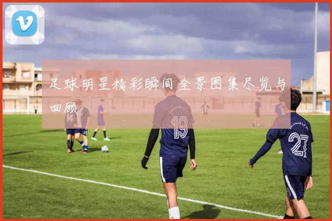 足球明星精彩瞬间全景图集尽览与回顾