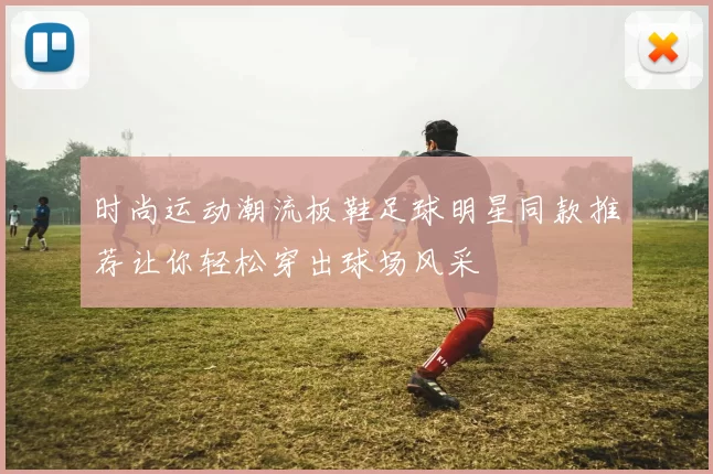 时尚运动潮流板鞋足球明星同款推荐让你轻松穿出球场风采